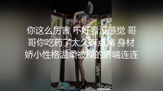 你这么厉害 不好看没感觉 哥哥你吃药了太久有点痛 身材娇小性格温柔被操的娇喘连连