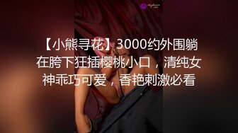 【小熊寻花】3000约外围躺在胯下狂插樱桃小口，清纯女神乖巧可爱，香艳刺激必看