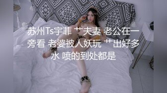 苏州Ts宇菲 艹夫妻 老公在一旁看 老婆被人妖玩 艹出好多水 喷的到处都是