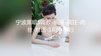 宁波黑暗S调教-细腰-疯狂-肉丝-对话-18岁-孕妇