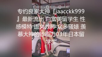 专约良家大神『jaacckk999』最新流出 白富美留学生 性感模特 语文教师 众多骚婊 羡慕大神的钞能力03年日本留学生