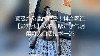 顶级炸裂高能预警！抖音网红【彭知熙】私拍，嗲声嗲气阴柔可人口活技术一流