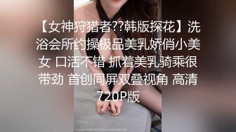 【女神狩猎者??韩版探花】洗浴会所约操极品美乳娇俏小美女 口活不错 抓着美乳骑乘很带劲 首创同屏双叠视角 高清720P版