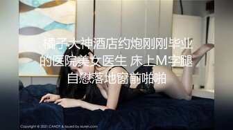  橘子大神酒店约炮刚刚毕业的医院美女医生 床上M字腿自慰落地窗前啪啪