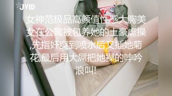 女神范极品高颜值性感大胸美女在公寓被包养她的土豪虐操,先指奸爽到喷水后又插她菊花,最后用大屌把她操的呻吟浪叫!