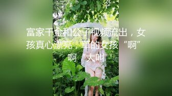 富家千金和公子视频流出，女孩真心漂亮，草的女孩“啊”啊“大叫