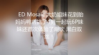   ED Mosaic 大奶姐妹花到胎妈妈鸭店挑了4男一起玩6P妹妹还首次体验了潮吹 黑白双丝！