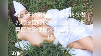 极品天然豪乳美女做体检在做乳房检查时被偸拍全程奶子被男医生随便摸还做了吸乳头测试