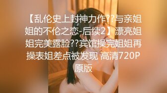 【乱伦史上封神力作??与亲姐姐的不伦之恋-后续2】漂亮姐姐完美露脸??宾馆操完姐姐再操表姐差点被发现 高清720P原版