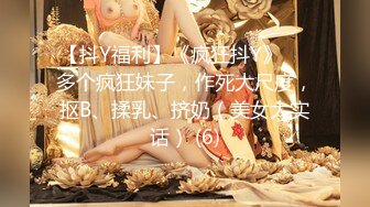 【抖Y福利】《疯狂抖Y》❤️多个疯狂妹子，作死大尺度，抠B、揉乳、挤奶（美女大实话） (6)