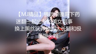 【MJ精品】猥琐眼镜哥下药迷翻一起出差的美女同事❤️换上黑丝玩弄她的大长腿和极品馒头鲍