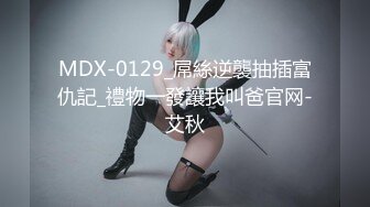 MDX-0129_屌絲逆襲抽插富仇記_禮物一發讓我叫爸官网-艾秋