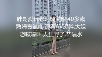 胖哥愛玩老阿姨,約個40多歲熟婦賓館啪,邊看AV邊幹,大姐嗷嗷嚎叫,太狂野了,艹噴水