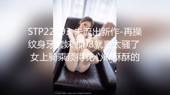 STP22193 未流出新作-再操纹身牙套妹 抓J8就裹太骚了 女上骑乘顶得花心麻酥酥的