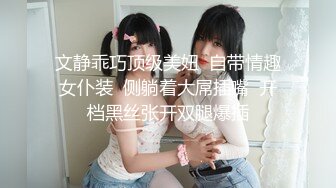 文静乖巧顶级美妞  自带情趣女仆装  侧躺着大屌插嘴  开档黑丝张开双腿爆插