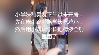 小学妹和男友下午过来开房，先在床上跪着给学长吃鸡鸡，然后用小穴让学长把精液全射里面了