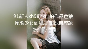 91新人xh98hx自拍作品色狼 尾隨少女到酒店 讓她自慰誘惑推倒做愛