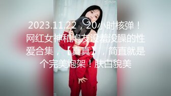 2023.11.22，20小时核弹！网红女神和炮友没羞没臊的性爱合集，【真真】，简直就是个完美炮架！肤白貌美