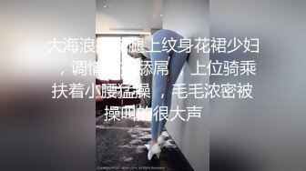 大海浪探花腿上纹身花裙少妇 ，调情口交舔屌 ，上位骑乘扶着小腰猛操 ，毛毛浓密被操叫的很大声