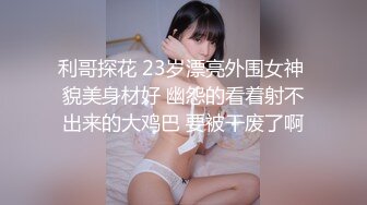 利哥探花 23岁漂亮外围女神 貌美身材好 幽怨的看着射不出来的大鸡巴 要被干废了啊