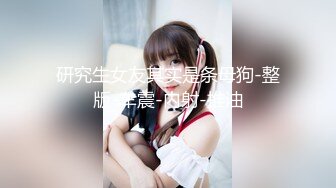 研究生女友其实是条母狗-整版-车震-内射-推油