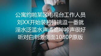 公寓约啪某区电视台工作人员刘XX开始装矜持挑逗一番就淫水泛滥水声清脆呻吟声很好听对白刺激侧面1080P原版