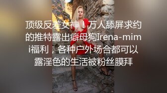 顶级反差女神！万人舔屏求约的推特露出癖母狗Irena-mimi福利，各种户外场合都可以露淫色的生活被粉丝膜拜