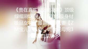 《贵在真实✿反差淫妻》顶级绿帽刷锅狠人，完美S级身材极品女神，眼镜教师人妻【ZM宝儿】私拍，调教成母狗3P紫薇白浆特多