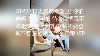 STP27117 卖萌希瑞 男 你怕痛吗 女孩 不怕 待会你把我手绑起来 别滴到乳头 啊不要爸爸不要.滴蜡疼死我个乖乖 VIP0600