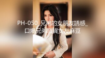 PH-050_兄弟的女朋友誘惑_口爆兄弟騷貨女友麻豆