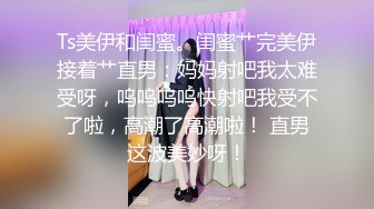 Ts美伊和闺蜜。闺蜜艹完美伊接着艹直男：妈妈射吧我太难受呀，呜呜呜呜快射吧我受不了啦，高潮了高潮啦！ 直男这波美妙呀！