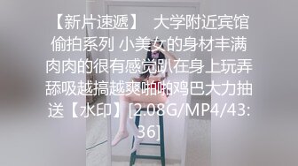 【新片速遞】  大学附近宾馆偷拍系列 小美女的身材丰满肉肉的很有感觉趴在身上玩弄舔吸越搞越爽啪啪鸡巴大力抽送【水印】[2.08G/MP4/43:36]