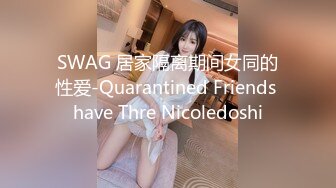 SWAG 居家隔离期间女同的性爱-Quarantined Friends have Thre Nicoledoshi