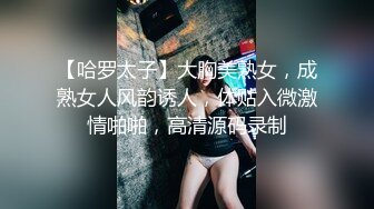 【哈罗太子】大胸美熟女，成熟女人风韵诱人，体贴入微激情啪啪，高清源码录制