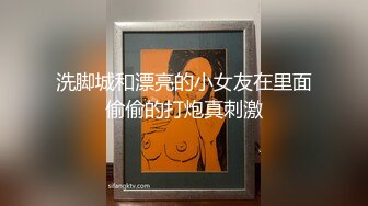 洗脚城和漂亮的小女友在里面偷偷的打炮真刺激