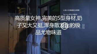 高质量女神,完美的S型身材,奶子又大又挺,浑身散发出的极品尤物味道