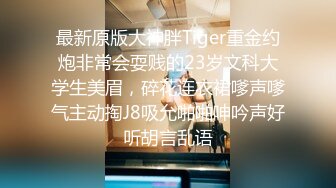 最新原版大神胖Tiger重金约炮非常会耍贱的23岁文科大学生美眉，碎花连衣裙嗲声嗲气主动掏J8吸允啪啪呻吟声好听胡言乱语