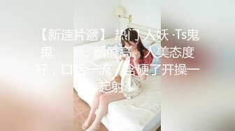 【新速片遞】 热门 人妖 ·Ts鬼鬼❤️ · ，颜值高、人美态度好，口活一流，含硬了开操一起射！