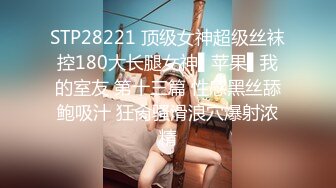 STP28221 顶级女神超级丝袜控180大长腿女神▌苹果▌我的室友 第十三篇 性感黑丝舔鲍吸汁 狂肏骚滑浪穴爆射浓精