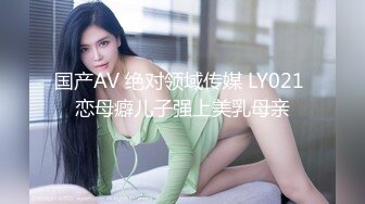 国产AV 绝对领域传媒 LY021 恋母癖儿子强上美乳母亲