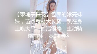 【柬埔寨探花】包养的漂亮妹妹，苗条身材大长腿，趴在身上吃大吊，口活很棒，主动骑乘抽插，爽的呻吟