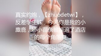 真实约炮，【zhuodetwi】，反差学生妹，今天你是我的小麋鹿，娇小苗条被操遍了酒店的每个角落爽