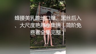 蜂腰美乳跪地口爆、黑丝后入、大尺度艳舞小集锦（简阶免费看全集完整）