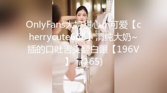 OnlyFans大奶甜心小可爱【cherrycute666】清纯大奶~插的口吐舌头翻白眼【196V】   (165)