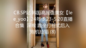 CB.SP站 韩国高颜值美女【lee_yoo】24年 3.23-5.20直播合集  深喉 跪坐打桩式后入 炮机抽插 (8)