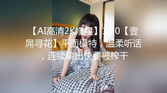 【AI高清2K修复】1.30【壹屌寻花】平面模特，温柔听话，连续输出快要被榨干