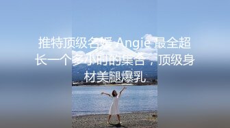 推特顶级名媛 Angie 最全超长一个多小时的集合，顶级身材美腿爆乳