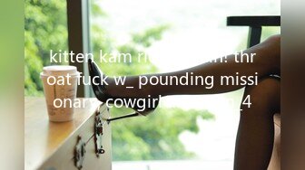 kitten kam rides again! throat fuck w_ pounding missionary, cowgirl and cum_4