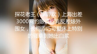 探花老王（李寻欢）上海出差3000网约眼镜巨乳反差婊外围女，长相乖巧可爱床上特别的骚草到她出白浆