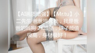 【AI画质增强】【Mr.tu】小二先生 爸爸操死我，我是爸爸的贱狗 2K增强，妹子颜值极高，身材极好！